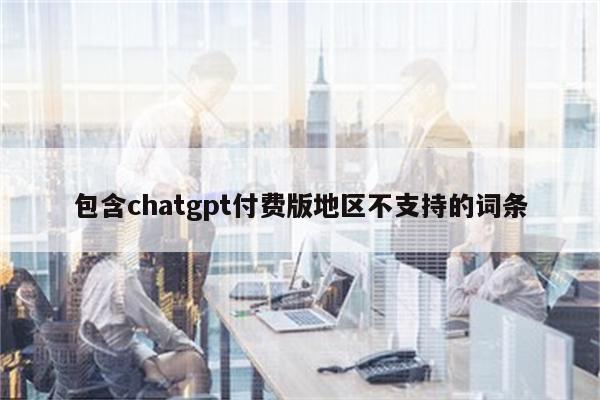 包含chatgpt付费版地区不支持的词条