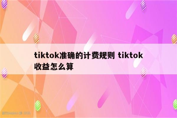 tiktok准确的计费规则 tiktok收益怎么算