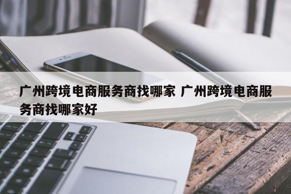广州跨境电商服务商找哪家 广州跨境电商服务商找哪家好