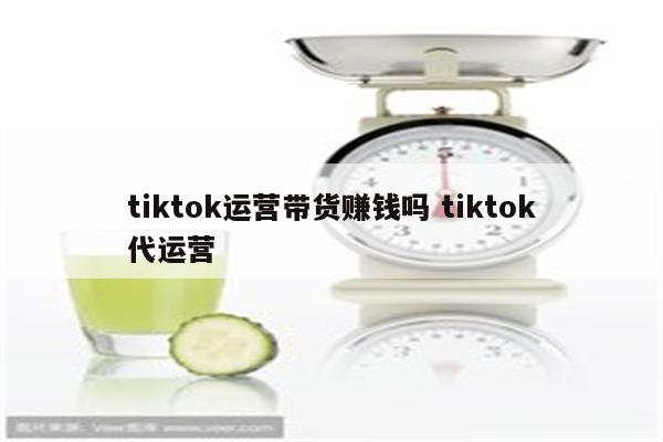 tiktok运营带货赚钱吗 tiktok代运营