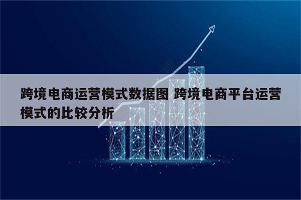 跨境电商运营模式数据图 跨境电商平台运营模式的比较分析