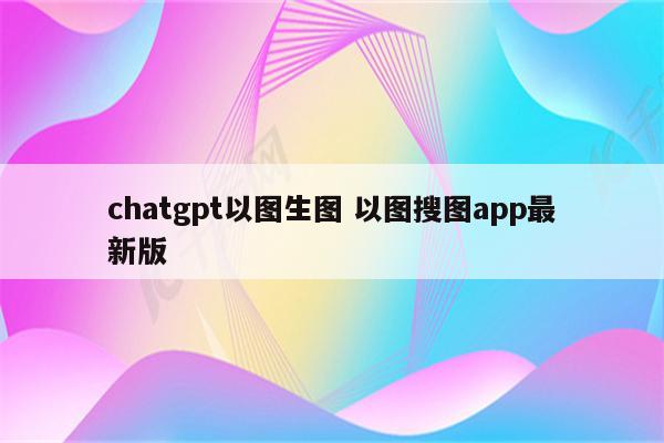 chatgpt以图生图 以图搜图app最新版