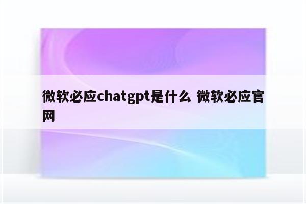 微软必应chatgpt是什么 微软必应官网