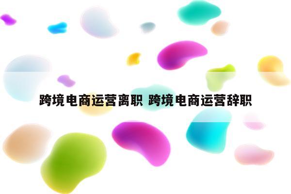跨境电商运营离职 跨境电商运营辞职