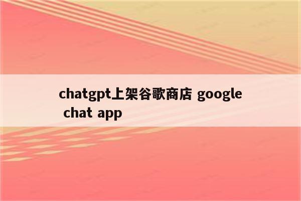 chatgpt上架谷歌商店 google chat app