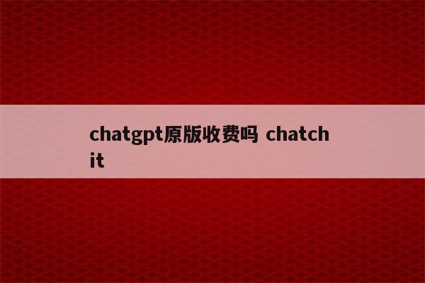 chatgpt原版收费吗 chatch it
