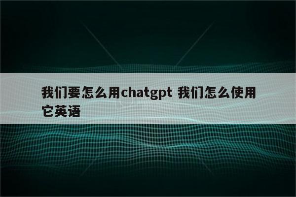 我们要怎么用chatgpt 我们怎么使用它英语