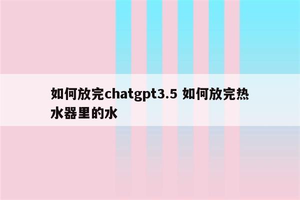 如何放完chatgpt3.5 如何放完热水器里的水