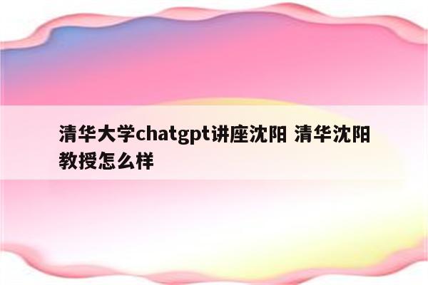 清华大学chatgpt讲座沈阳 清华沈阳教授怎么样