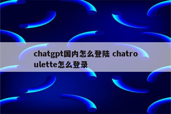chatgpt国内怎么登陆 chatroulette怎么登录