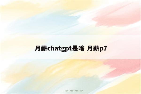月薪chatgpt是啥 月薪p7