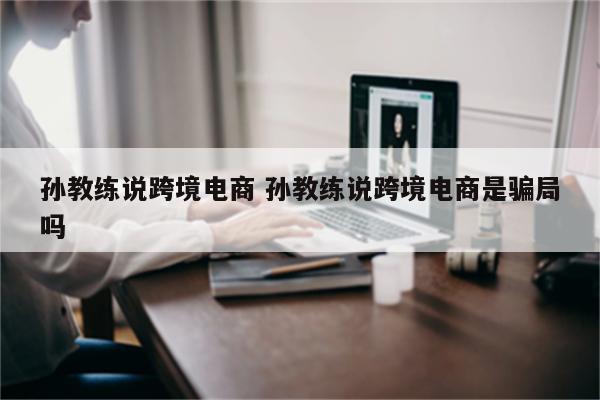 孙教练说跨境电商 孙教练说跨境电商是骗局吗