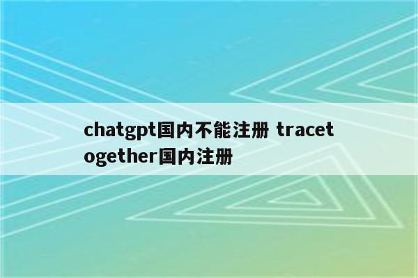 chatgpt国内不能注册 tracetogether国内注册