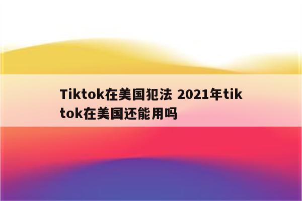 Tiktok在美国犯法 2021年tiktok在美国还能用吗