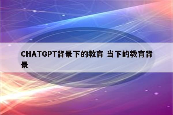 CHATGPT背景下的教育 当下的教育背景