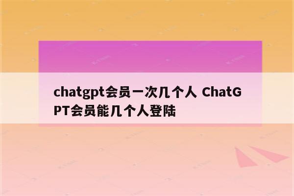 chatgpt会员一次几个人 ChatGPT会员能几个人登陆