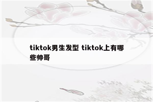 tiktok男生发型 tiktok上有哪些帅哥