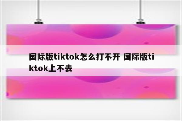国际版tiktok怎么打不开 国际版tiktok上不去