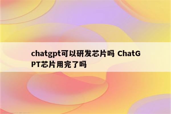 chatgpt可以研发芯片吗 ChatGPT芯片用完了吗