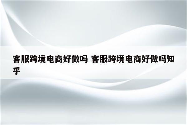 客服跨境电商好做吗 客服跨境电商好做吗知乎