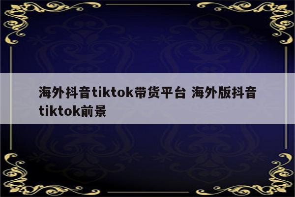 海外抖音tiktok带货平台 海外版抖音tiktok前景
