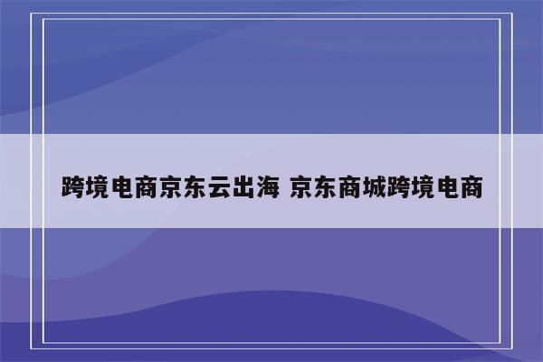 跨境电商京东云出海 京东商城跨境电商