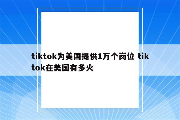 tiktok为美国提供1万个岗位 tiktok在美国有多火