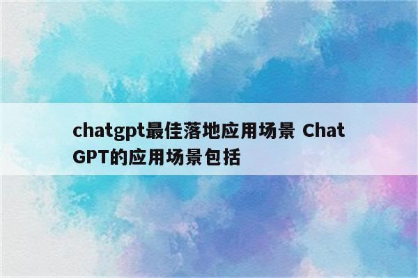 chatgpt最佳落地应用场景 ChatGPT的应用场景包括