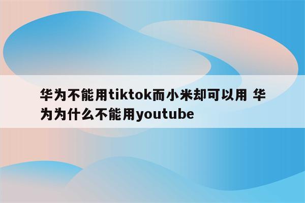 华为不能用tiktok而小米却可以用 华为为什么不能用youtube