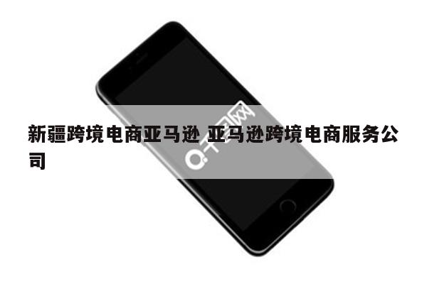 新疆跨境电商亚马逊 亚马逊跨境电商服务公司
