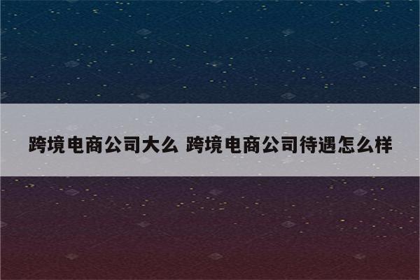 跨境电商公司大么 跨境电商公司待遇怎么样