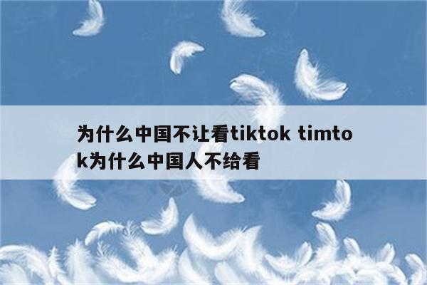 为什么中国不让看tiktok timtok为什么中国人不给看