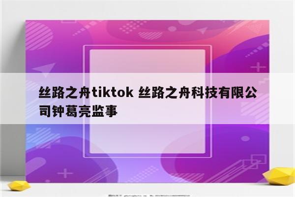 丝路之舟tiktok 丝路之舟科技有限公司钟葛亮监事