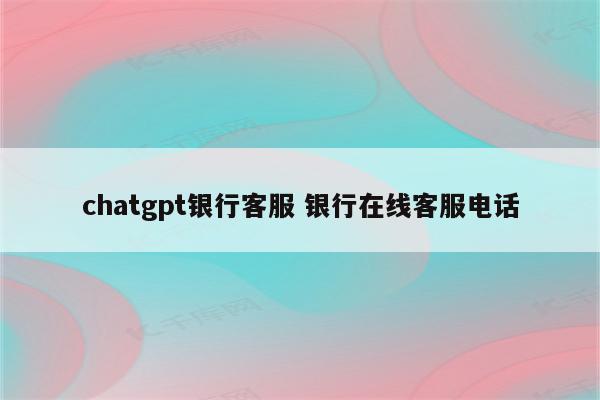 chatgpt银行客服 银行在线客服电话