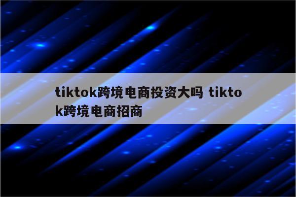 tiktok跨境电商投资大吗 tiktok跨境电商招商