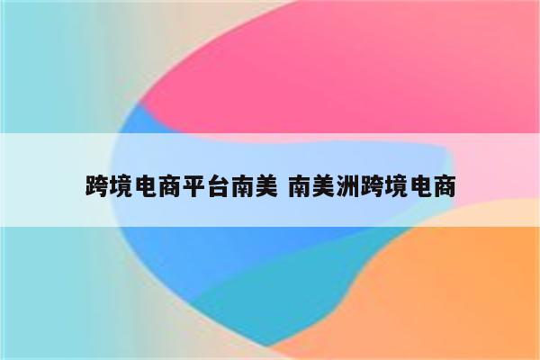 跨境电商平台南美 南美洲跨境电商