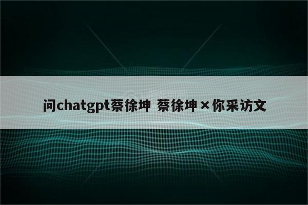 问chatgpt蔡徐坤 蔡徐坤×你采访文