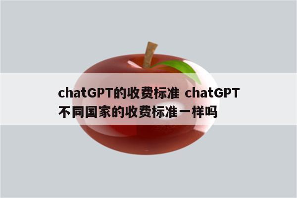 chatGPT的收费标准 chatGPT不同国家的收费标准一样吗