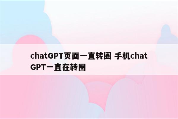 chatGPT页面一直转圈 手机chatGPT一直在转圈