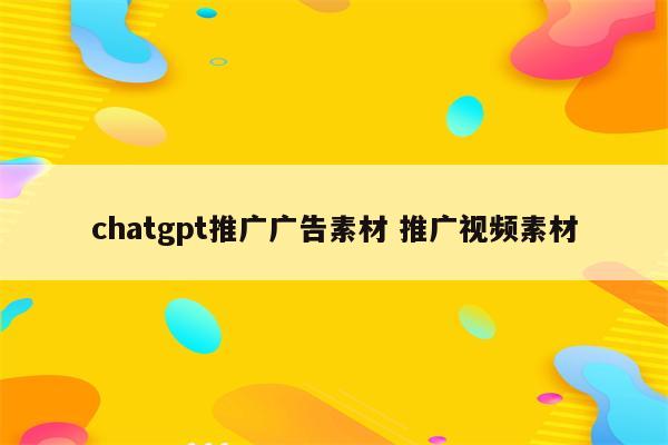 chatgpt推广广告素材 推广视频素材