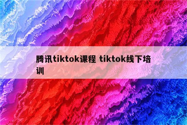 腾讯tiktok课程 tiktok线下培训