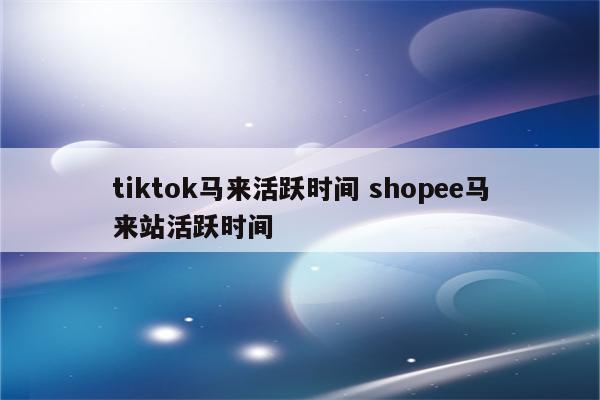 tiktok马来活跃时间 shopee马来站活跃时间