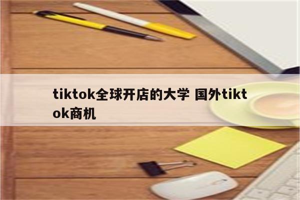 tiktok全球开店的大学 国外tiktok商机
