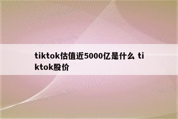 tiktok估值近5000亿是什么 tiktok股价