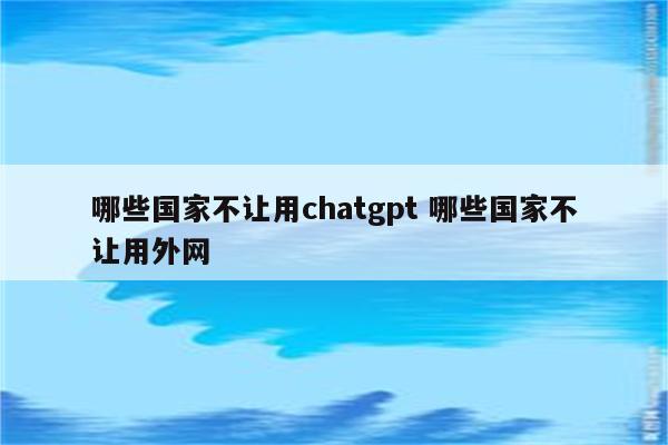 哪些国家不让用chatgpt 哪些国家不让用外网