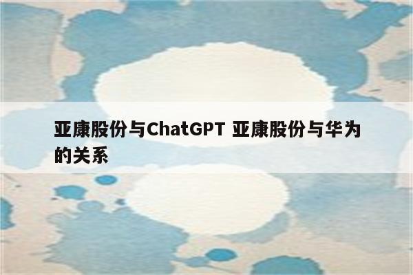 亚康股份与ChatGPT 亚康股份与华为的关系