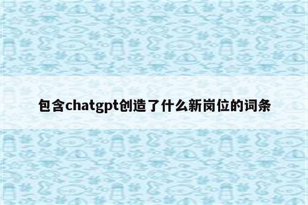 包含chatgpt创造了什么新岗位的词条