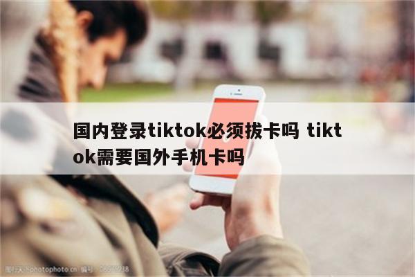 国内登录tiktok必须拔卡吗 tiktok需要国外手机卡吗