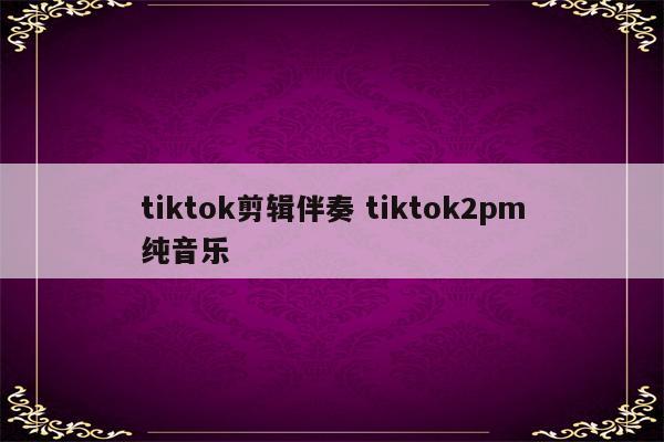 tiktok剪辑伴奏 tiktok2pm纯音乐