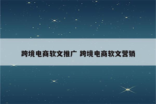 跨境电商软文推广 跨境电商软文营销